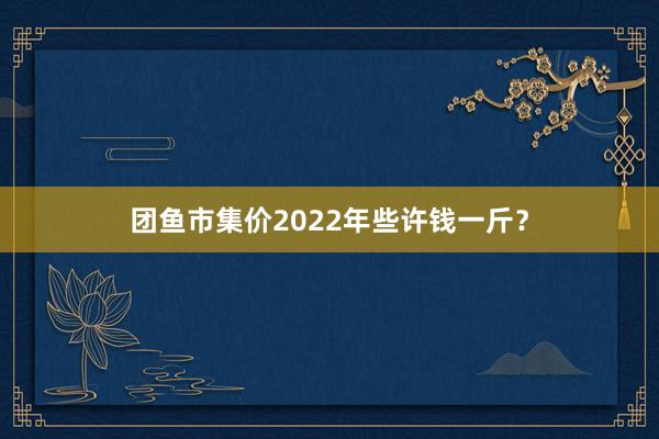 团鱼市集价2022年些许钱一斤?
