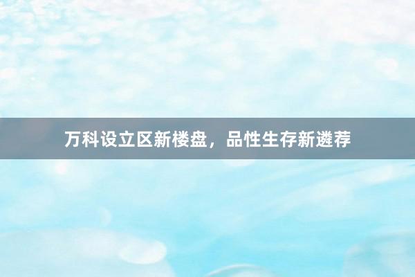万科设立区新楼盘,品性生存新遴荐