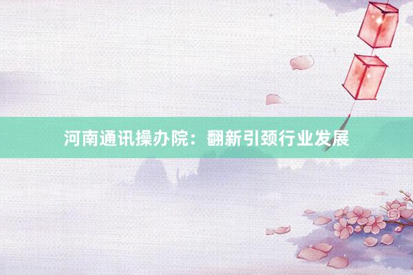 河南通讯操办院：翻新引颈行业发展
