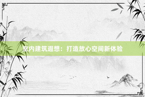 室内建筑遐想：打造放心空间新体验